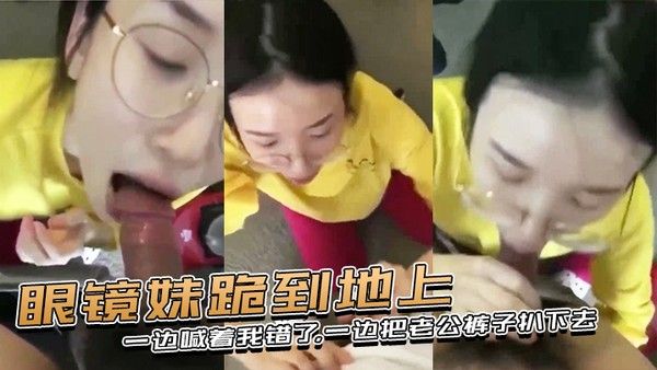 眼镜妹跪到地上一边喊着我错了一边把老公 裤子扒下去上去就用嘴含住了大鸡巴
