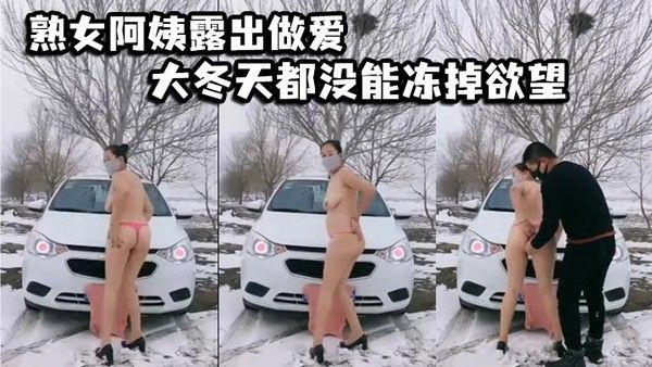 熟女阿姨露出做爱 大冬天都没能冻掉欲望 在户外阴道被操作使用 淫叫连连